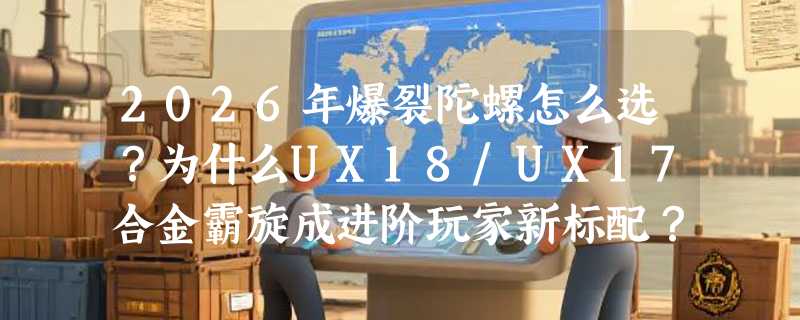 2026年爆裂陀螺怎么选？为什么UX18/UX17合金霸旋成进阶玩家新标配？