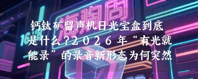 钙钛矿留声机日光宝盒到底是什么？2026年“有光就能录”的录音新形态为何突然火了？