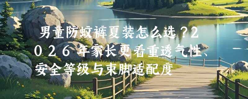 男童防蚊裤夏装怎么选？2026年家长更看重透气性、安全等级与束脚适配度