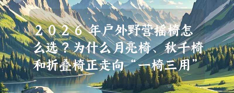 2026年户外野营摇椅怎么选？为什么月亮椅、秋千椅和折叠椅正走向“一椅三用”融合？