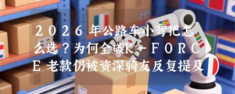 2026年公路车小弯把怎么选？为何全碳K-FORCE老款仍被资深骑友反复提及？