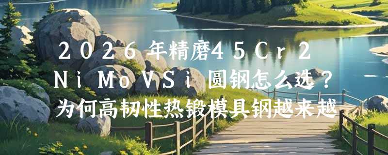 2026年精磨45Cr2NiMoVSi圆钢怎么选？为何高韧性热锻模具钢越来越强调尺寸精度与组织均匀性？