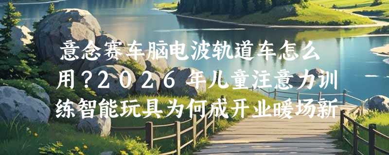 意念赛车脑电波轨道车怎么用？2026年儿童注意力训练智能玩具为何成开业暖场新宠？