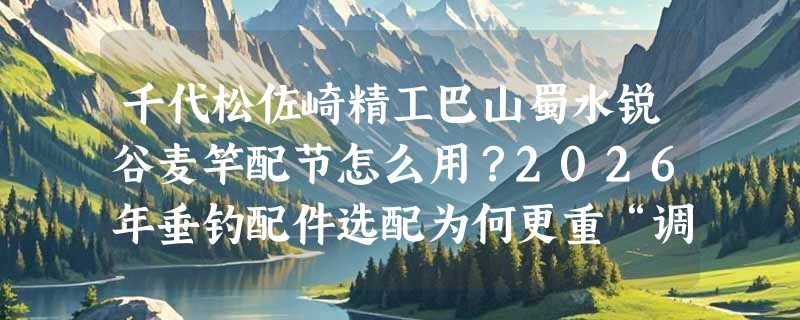 千代松佐崎精工巴山蜀水锐谷麦竿配节怎么用？2026年垂钓配件选配为何更重“调性匹配”？