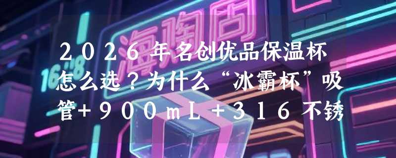 2026年名创优品保温杯怎么选？为什么“冰霸杯”吸管+900mL+316不锈钢成办公与运动场景新标配？