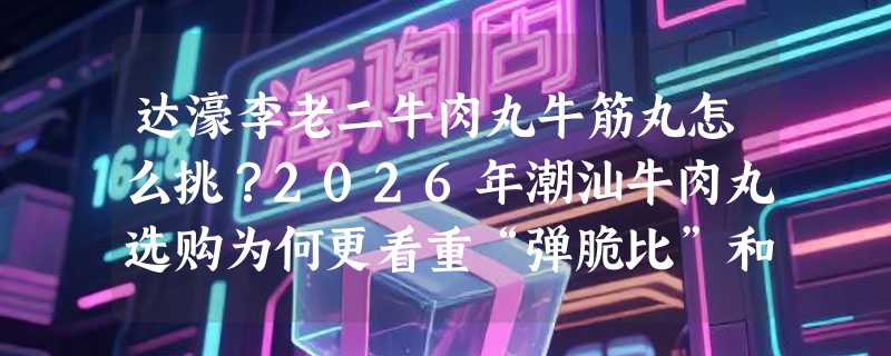 达濠李老二牛肉丸牛筋丸怎么挑？2026年潮汕牛肉丸选购为何更看重“弹脆比”和冷链完整性？