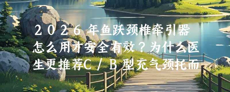 2026年鱼跃颈椎牵引器怎么用才安全有效？为什么医生更推荐C/B型充气颈托而非普通枕头？