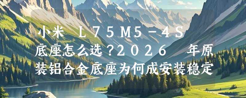 小米 L75M5-4S 底座怎么选？2026 年原装铝合金底座为何成安装稳定性关键指标？
