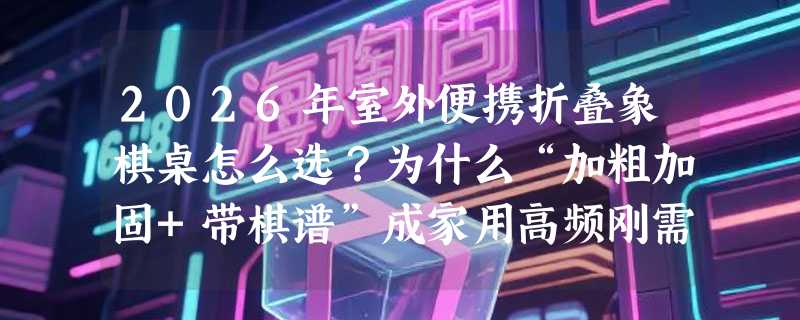 2026年室外便携折叠象棋桌怎么选？为什么“加粗加固+带棋谱”成家用高频刚需？