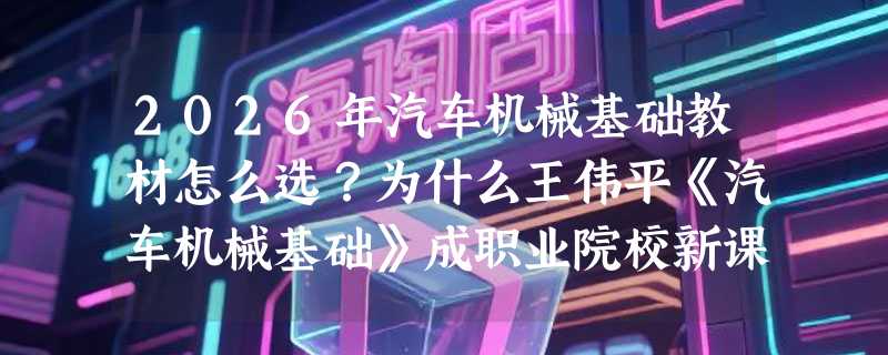 2026年汽车机械基础教材怎么选？为什么王伟平《汽车机械基础》成职业院校新课标常用配套？