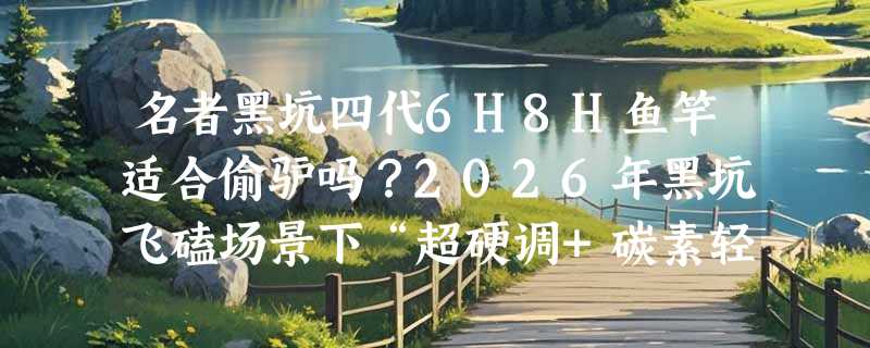 名者黑坑四代6H8H鱼竿适合偷驴吗？2026年黑坑飞磕场景下“超硬调+碳素轻量”到底怎么用？