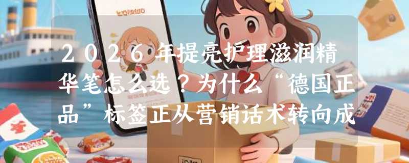 2026年提亮护理滋润精华笔怎么选？为什么“德国正品”标签正从营销话术转向成分可溯新标准？
