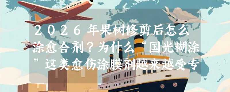 2026年果树修剪后怎么涂愈合剂？为什么“国光糊涂”这类愈伤涂膜剂越来越受专业园艺师青睐？