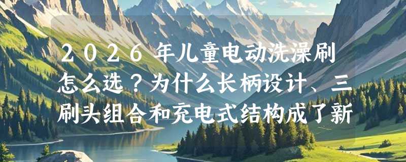 2026年儿童电动洗澡刷怎么选？为什么长柄设计、三刷头组合和充电式结构成了新标配？