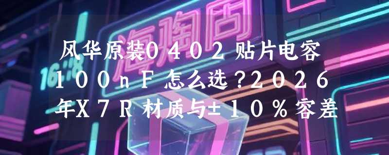 风华原装0402贴片电容100nF怎么选？2026年X7R材质与±10%容差为何成主流基准？