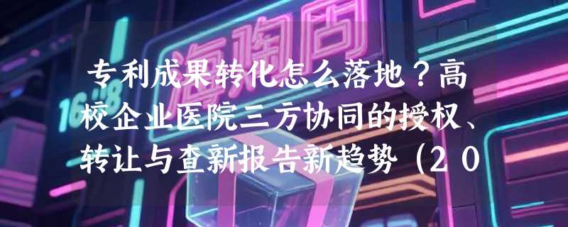 专利成果转化怎么落地？高校企业医院三方协同的授权、转让与查新报告新趋势（2026）