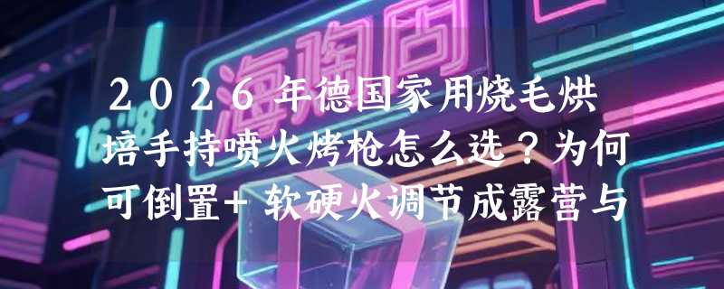 2026年德国家用烧毛烘培手持喷火烤枪怎么选？为何可倒置+软硬火调节成露营与厨房双场景刚需？
