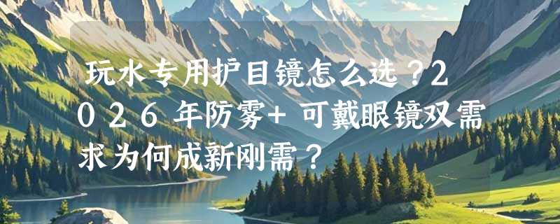 玩水专用护目镜怎么选？2026年防雾+可戴眼镜双需求为何成新刚需？