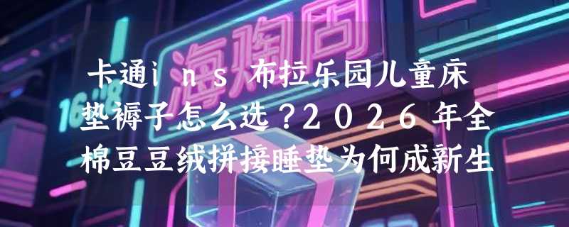 卡通ins布拉乐园儿童床垫褥子怎么选？2026年全棉豆豆绒拼接睡垫为何成新生宝宝刚需？