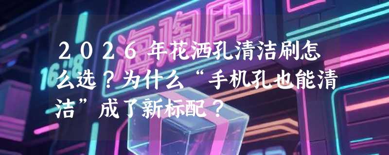 2026年花洒孔清洁刷怎么选？为什么“手机孔也能清洁”成了新标配？