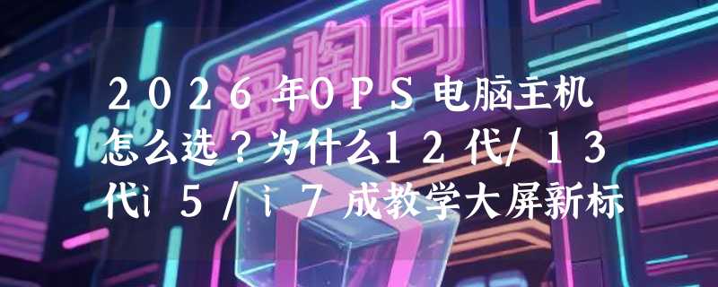 2026年OPS电脑主机怎么选？为什么12代/13代i5/i7成教学大屏新标配？