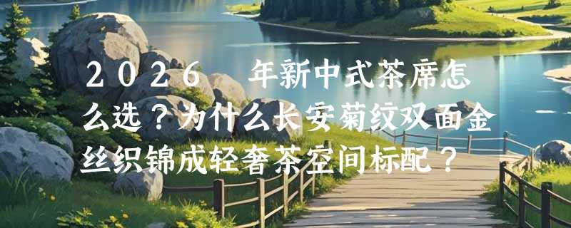 2026 年新中式茶席怎么选？为什么长安菊纹双面金丝织锦成轻奢茶空间标配？
