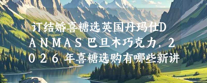 订结婚喜糖选英国丹玛仕DANMAS巴旦木巧克力，2026年喜糖选购有哪些新讲究？