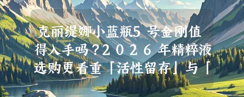 克丽缇娜小蓝瓶5号金刚值得入手吗？2026年精粹液选购更看重「活性留存」与「肤质普适性」