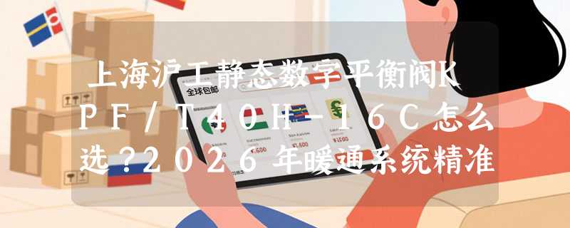上海沪工静态数字平衡阀KPF/T40H-16C怎么选？2026年暖通系统精准调流为何更看重“可读性”与“耐压冗余”？