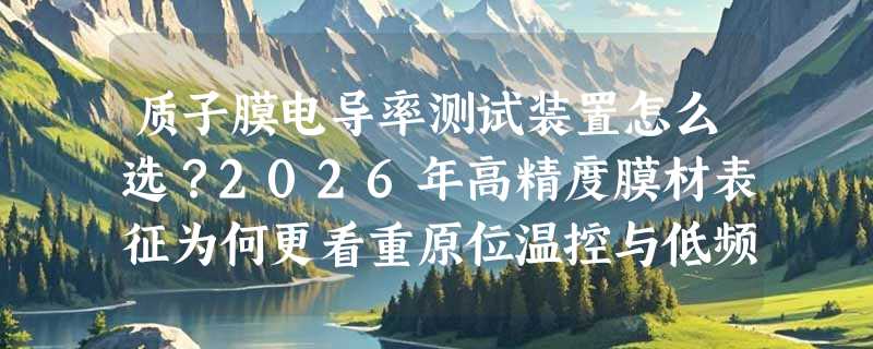 质子膜电导率测试装置怎么选？2026年高精度膜材表征为何更看重原位温控与低频阻抗稳定性？