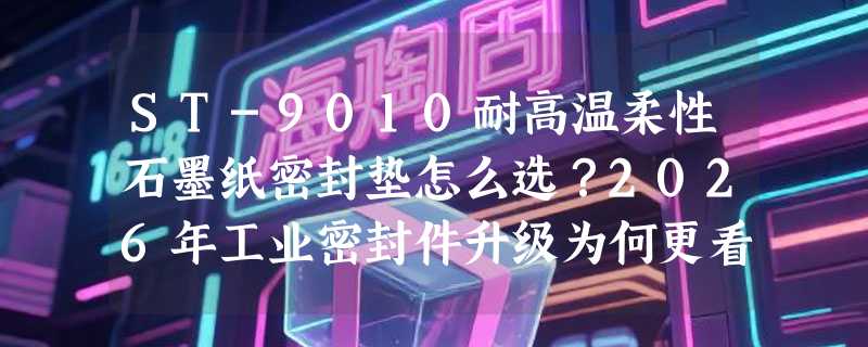 ST-9010耐高温柔性石墨纸密封垫怎么选？2026年工业密封件升级为何更看重柔韧与温域匹配？