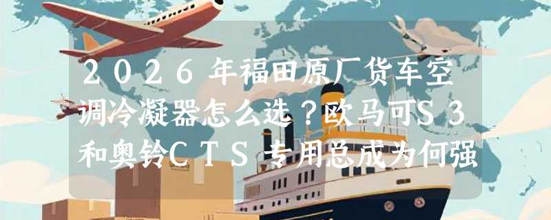 2026年福田原厂货车空调冷凝器怎么选？欧马可S3和奥铃CTS专用总成为何强调“带电子扇散热片”？