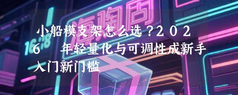 小船模支架怎么选？2026 年轻量化与可调性成新手入门新门槛