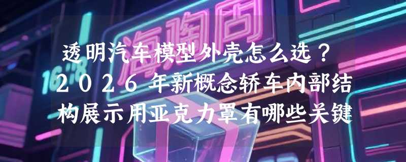 透明汽车模型外壳怎么选？2026年新概念轿车内部结构展示用亚克力罩有哪些关键指标？