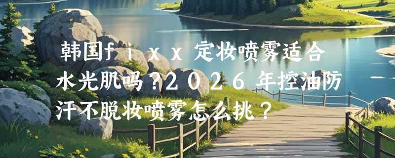 韩国fixx定妆喷雾适合水光肌吗？2026年控油防汗不脱妆喷雾怎么挑？