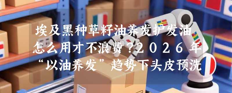 埃及黑种草籽油养发护发油怎么用才不浪费？2026年“以油养发”趋势下头皮预洗正成新刚需