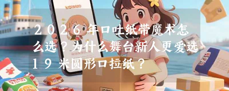 2026年口吐纸带魔术怎么选？为什么舞台新人更爱选19米圆形口拉纸？