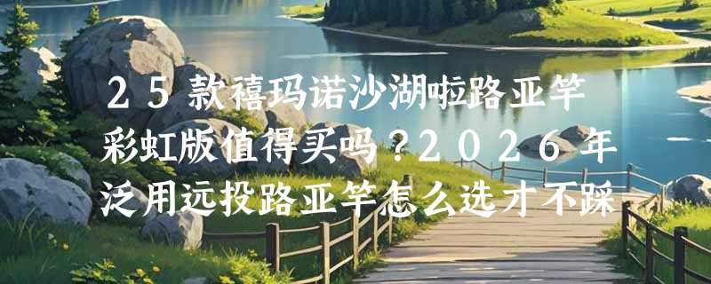 25款禧玛诺沙湖啦路亚竿彩虹版值得买吗？2026年泛用远投路亚竿怎么选才不踩坑？