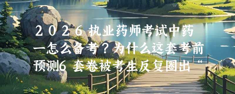 2026执业药师考试中药一怎么备考？为什么这套考前预测6套卷被考生反复圈出“题源贴近”？