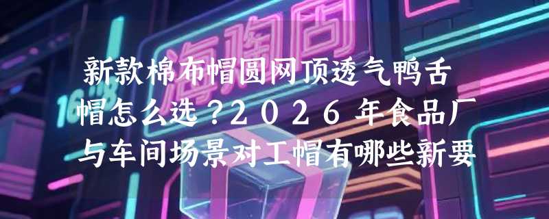新款棉布帽圆网顶透气鸭舌帽怎么选？2026年食品厂与车间场景对工帽有哪些新要求？