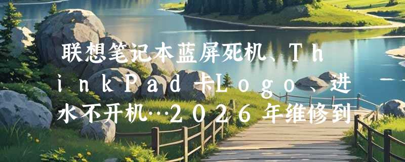 联想笔记本蓝屏死机、ThinkPad卡Logo、进水不开机…2026年维修到底该选哪种方案？