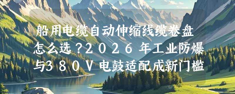 船用电缆自动伸缩线缆卷盘怎么选？2026年工业防爆与380V电鼓适配成新门槛