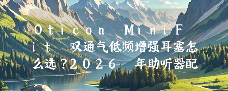Oticon MiniFit 双通气低频增强耳塞怎么选？2026 年助听器配件正告别“一塞通用”时代
