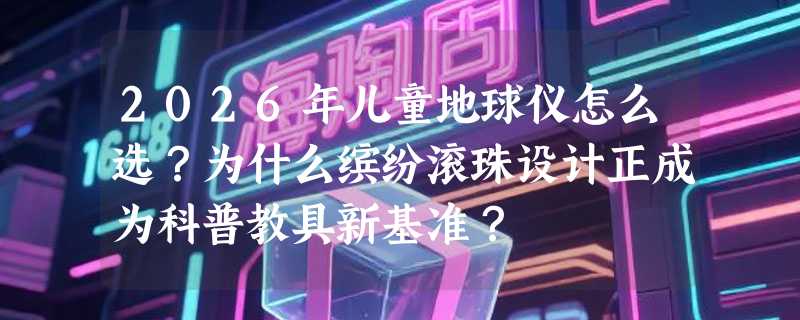 2026年儿童地球仪怎么选？为什么缤纷滚珠设计正成为科普教具新基准？