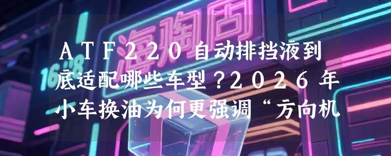 ATF220自动排挡液到底适配哪些车型？2026年小车换油为何更强调“方向机油”兼容性？