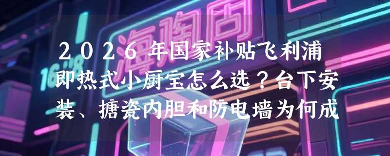 2026年国家补贴飞利浦即热式小厨宝怎么选？台下安装、搪瓷内胆和防电墙为何成新刚需？