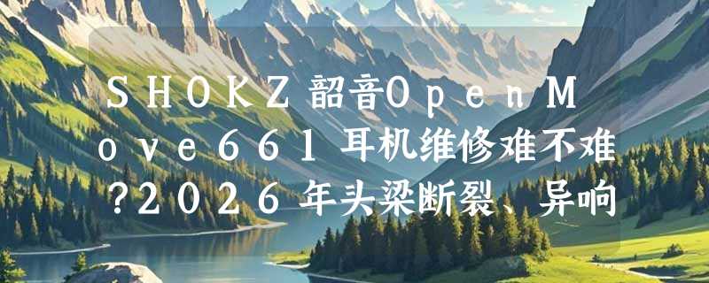 SHOKZ韶音OpenMove661耳机维修难不难？2026年头梁断裂、异响、断不开机问题怎么高效解决？