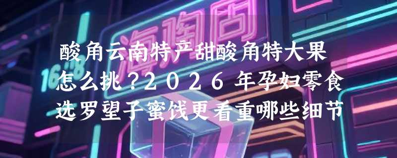 酸角云南特产甜酸角特大果怎么挑？2026年孕妇零食选罗望子蜜饯更看重哪些细节？