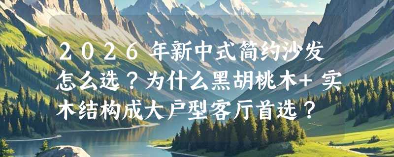 2026年新中式简约沙发怎么选？为什么黑胡桃木+实木结构成大户型客厅首选？