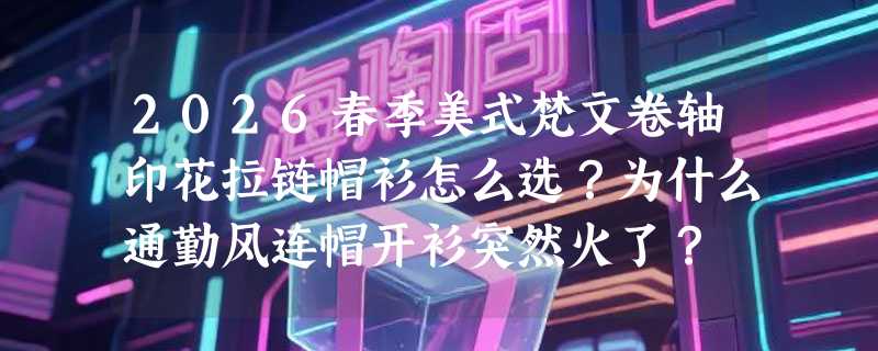 2026春季美式梵文卷轴印花拉链帽衫怎么选？为什么通勤风连帽开衫突然火了？